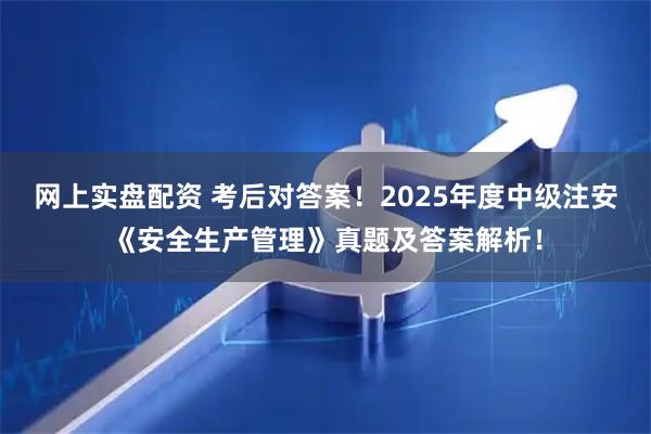 网上实盘配资 考后对答案！2025年度中级注安《安全生产管理》真题及答案解析！