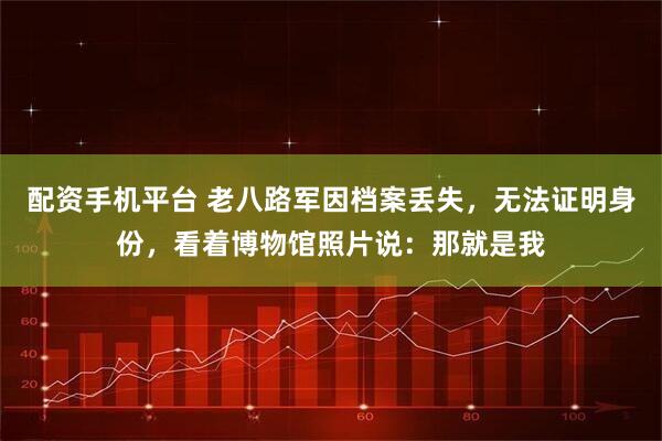 配资手机平台 老八路军因档案丢失，无法证明身份，看着博物馆照片说：那就是我