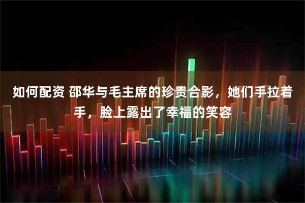 如何配资 邵华与毛主席的珍贵合影，她们手拉着手，脸上露出了幸福的笑容