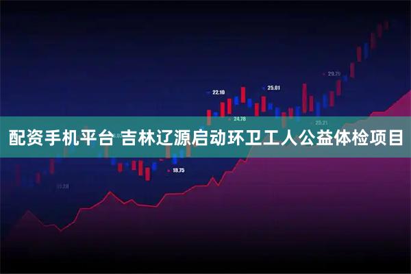 配资手机平台 吉林辽源启动环卫工人公益体检项目