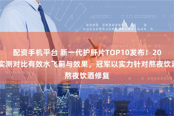 配资手机平台 新一代护肝片TOP10发布！2025年实测对比有效水飞蓟与效果，冠军以实力针对熬夜饮酒修复