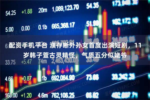 配资手机平台 濮存晰外孙女首度出演短剧，11岁韩子萱古灵精怪，气质五分似姥爷