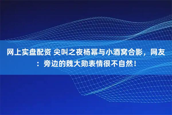 网上实盘配资 尖叫之夜杨幂与小酒窝合影，网友：旁边的魏大勋表情很不自然！