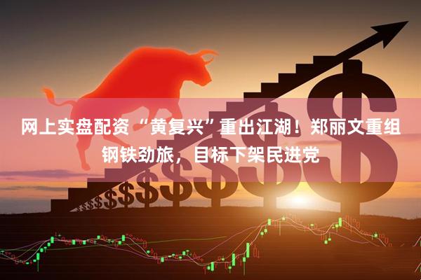网上实盘配资 “黄复兴”重出江湖！郑丽文重组钢铁劲旅，目标下架民进党