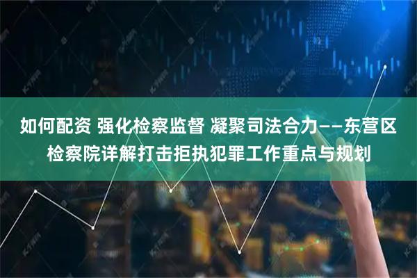 如何配资 强化检察监督 凝聚司法合力——东营区检察院详解打击拒执犯罪工作重点与规划