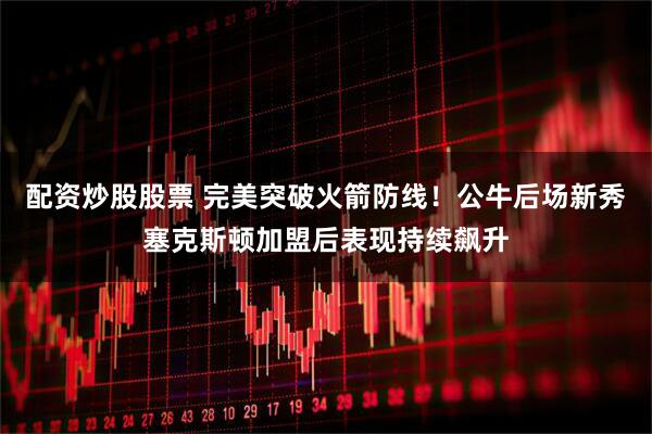 配资炒股股票 完美突破火箭防线！公牛后场新秀塞克斯顿加盟后表现持续飙升