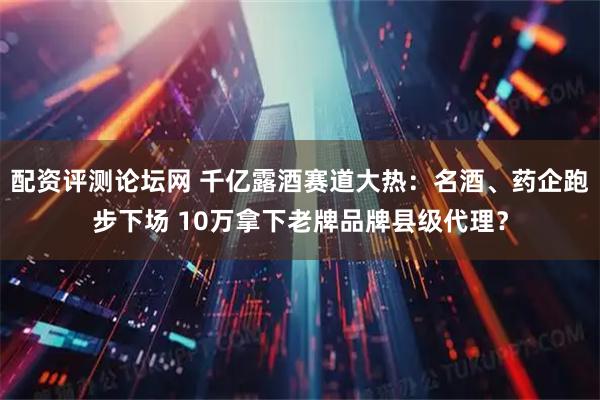 配资评测论坛网 千亿露酒赛道大热：名酒、药企跑步下场 10万拿下老牌品牌县级代理？