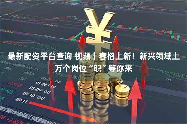 最新配资平台查询 视频｜春招上新！新兴领域上万个岗位“职”等你来