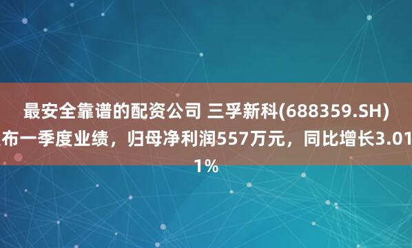 最安全靠谱的配资公司 三孚新科(688359.SH)发布一季度业绩，归母净利润557万元，同比增长3.01%