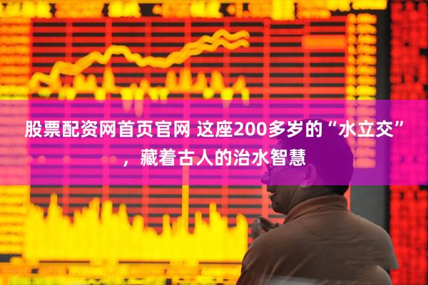 股票配资网首页官网 这座200多岁的“水立交”，藏着古人的治水智慧