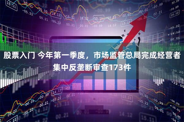 股票入门 今年第一季度，市场监管总局完成经营者集中反垄断审查173件