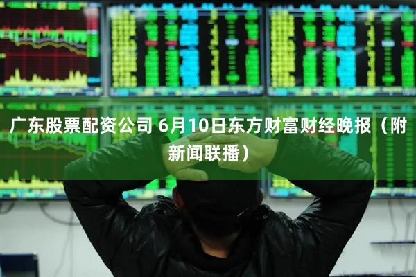 广东股票配资公司 6月10日东方财富财经晚报(附新闻联播)