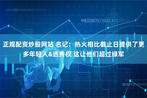 正规配资炒股网站 名记：热火相比截止日提供了更多年轻人&选秀权 这让他们超过绿军