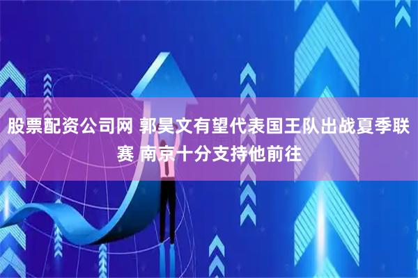 股票配资公司网 郭昊文有望代表国王队出战夏季联赛 南京十分支持他前往