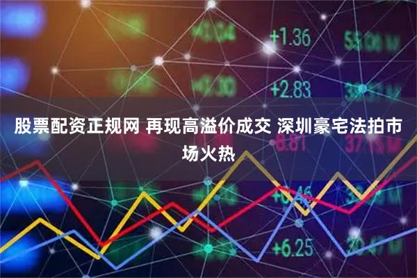股票配资正规网 再现高溢价成交 深圳豪宅法拍市场火热